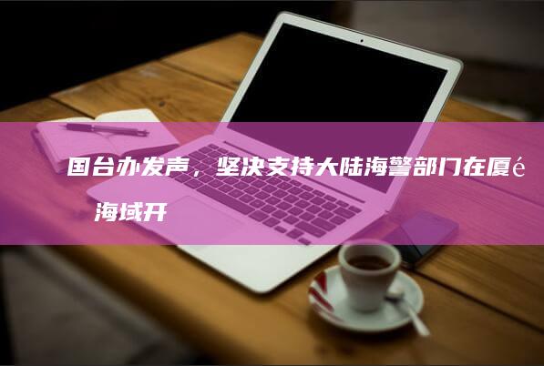 国台办发声，坚决支持大陆海警部门在厦金海域开展常态化执法巡查行动，哪些信息值得关注？