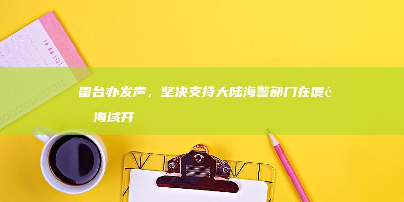 国台办发声，坚决支持大陆海警部门在厦金海域开展常态化执法巡查行动，哪些信息值得关注？